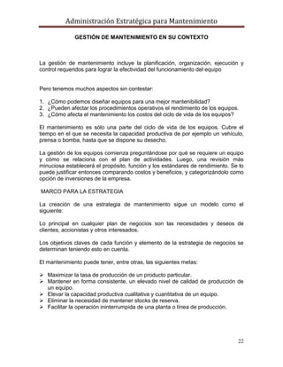 Administración Estratégica para Mantenimiento
22
GESTIÓN DE MANTENIMIENTO EN SU CONTEXTO
La gestión de mantenimiento incluye la planificación, organización, ejecución y
control requeridos para lograr la efectividad del funcionamiento del equipo
Pero tenemos muchos aspectos sin contestar:
1. ¿Cómo podemos diseñar equipos para una mejor mantenibilidad?
2. ¿Pueden afectar los procedimientos operativos el rendimiento de los equipos.
3. ¿Cómo afecta el mantenimiento los costos del ciclo de vida de los equipos?
El mantenimiento es sólo una parte del ciclo de vida de los equipos. Cubre el
tiempo en el que se necesita la capacidad productiva de por ejemplo un vehículo,
prensa o bomba, hasta que se dispone su desecho.
La gestión de los equipos comienza preguntándose por qué se requiere un equipo
y cómo se relaciona con el plan de actividades. Luego, una revisión más
minuciosa establecerá el propósito, función y los estándares de rendimiento. Se lo
puede justificar entonces comparando costos y beneficios, y categorizándolo como
opción de inversiones de la empresa.
MARCO PARA LA ESTRATEGIA
La creación de una estrategia de mantenimiento sigue un modelo como el
siguiente:
Lo principal en cualquier plan de negocios son las necesidades y deseos de
clientes, accionistas y otros interesados.
Los objetivos claves de cada función y elemento de la estrategia de negocios se
determinan teniendo esto en cuenta.
El mantenimiento puede tener, entre otras, las siguientes metas:
 Maximizar la tasa de producción de un producto particular.
 Mantener en forma consistente, un elevado nivel de calidad de producción de
un equipo.
 Elevar la capacidad productiva cualitativa y cuantitativa de un equipo.
 Eliminar la necesidad de mantener stocks de reserva.
 Facilitar la operación ininterrumpida de una planta o línea de producción.
 