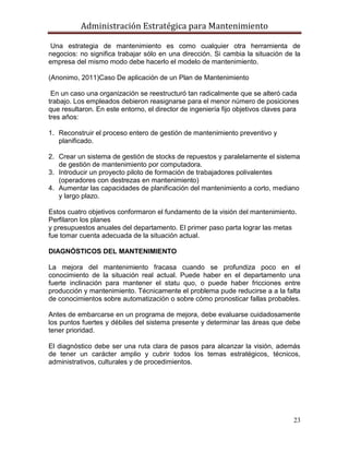 Administración Estratégica para Mantenimiento
23
Una estrategia de mantenimiento es como cualquier otra herramienta de
negocios: no significa trabajar sólo en una dirección. Si cambia la situación de la
empresa del mismo modo debe hacerlo el modelo de mantenimiento.
(Anonimo, 2011)Caso De aplicación de un Plan de Mantenimiento
En un caso una organización se reestructuró tan radicalmente que se alteró cada
trabajo. Los empleados debieron reasignarse para el menor número de posiciones
que resultaron. En este entorno, el director de ingeniería fijo objetivos claves para
tres años:
1. Reconstruir el proceso entero de gestión de mantenimiento preventivo y
planificado.
2. Crear un sistema de gestión de stocks de repuestos y paralelamente el sistema
de gestión de mantenimiento por computadora.
3. Introducir un proyecto piloto de formación de trabajadores polivalentes
(operadores con destrezas en mantenimiento)
4. Aumentar las capacidades de planificación del mantenimiento a corto, mediano
y largo plazo.
Estos cuatro objetivos conformaron el fundamento de la visión del mantenimiento.
Perfilaron los planes
y presupuestos anuales del departamento. El primer paso parta lograr las metas
fue tomar cuenta adecuada de la situación actual.
DIAGNÓSTICOS DEL MANTENIMIENTO
La mejora del mantenimiento fracasa cuando se profundiza poco en el
conocimiento de la situación real actual. Puede haber en el departamento una
fuerte inclinación para mantener el statu quo, o puede haber fricciones entre
producción y mantenimiento. Técnicamente el problema pude reducirse a a la falta
de conocimientos sobre automatización o sobre cómo pronosticar fallas probables.
Antes de embarcarse en un programa de mejora, debe evaluarse cuidadosamente
los puntos fuertes y débiles del sistema presente y determinar las áreas que debe
tener prioridad.
El diagnóstico debe ser una ruta clara de pasos para alcanzar la visión, además
de tener un carácter amplio y cubrir todos los temas estratégicos, técnicos,
administrativos, culturales y de procedimientos.
 