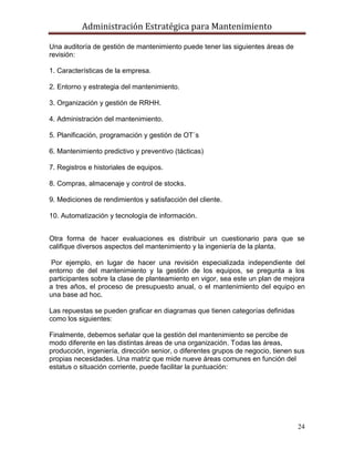 Administración Estratégica para Mantenimiento
24
Una auditoría de gestión de mantenimiento puede tener las siguientes áreas de
revisión:
1. Características de la empresa.
2. Entorno y estrategia del mantenimiento.
3. Organización y gestión de RRHH.
4. Administración del mantenimiento.
5. Planificación, programación y gestión de OT´s
6. Mantenimiento predictivo y preventivo (tácticas)
7. Registros e historiales de equipos.
8. Compras, almacenaje y control de stocks.
9. Mediciones de rendimientos y satisfacción del cliente.
10. Automatización y tecnología de información.
Otra forma de hacer evaluaciones es distribuir un cuestionario para que se
califique diversos aspectos del mantenimiento y la ingeniería de la planta.
Por ejemplo, en lugar de hacer una revisión especializada independiente del
entorno de del mantenimiento y la gestión de los equipos, se pregunta a los
participantes sobre la clase de planteamiento en vigor, sea este un plan de mejora
a tres años, el proceso de presupuesto anual, o el mantenimiento del equipo en
una base ad hoc.
Las repuestas se pueden graficar en diagramas que tienen categorías definidas
como los siguientes:
Finalmente, debemos señalar que la gestión del mantenimiento se percibe de
modo diferente en las distintas áreas de una organización. Todas las áreas,
producción, ingeniería, dirección senior, o diferentes grupos de negocio, tienen sus
propias necesidades. Una matriz que mide nueve áreas comunes en función del
estatus o situación corriente, puede facilitar la puntuación:
 