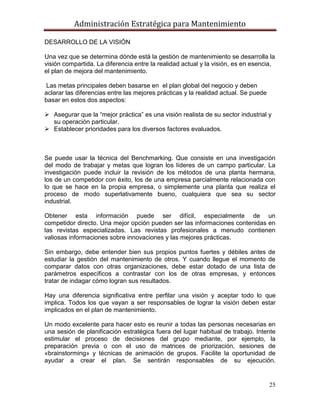 Administración Estratégica para Mantenimiento
25
DESARROLLO DE LA VISIÓN
Una vez que se determina dónde está la gestión de mantenimiento se desarrolla la
visión compartida. La diferencia entre la realidad actual y la visión, es en esencia,
el plan de mejora del mantenimiento.
Las metas principales deben basarse en el plan global del negocio y deben
aclarar las diferencias entre las mejores prácticas y la realidad actual. Se puede
basar en estos dos aspectos:
 Asegurar que la ―mejor práctica‖ es una visión realista de su sector industrial y
su operación particular.
 Establecer prioridades para los diversos factores evaluados.
Se puede usar la técnica del Benchmarking. Que consiste en una investigación
del modo de trabajar y metas que logran los líderes de un campo particular. La
investigación puede incluir la revisión de los métodos de una planta hermana,
los de un competidor con éxito, los de una empresa parcialmente relacionada con
lo que se hace en la propia empresa, o simplemente una planta que realiza el
proceso de modo superlativamente bueno, cualquiera que sea su sector
industrial.
Obtener esta información puede ser difícil, especialmente de un
competidor directo. Una mejor opción pueden ser las informaciones contenidas en
las revistas especializadas. Las revistas profesionales a menudo contienen
valiosas informaciones sobre innovaciones y las mejores prácticas.
Sin embargo, debe entender bien sus propios puntos fuertes y débiles antes de
estudiar la gestión del mantenimiento de otros. Y cuando llegue el momento de
comparar datos con otras organizaciones, debe estar dotado de una lista de
parámetros específicos a contrastar con los de otras empresas, y entonces
tratar de indagar cómo logran sus resultados.
Hay una diferencia significativa entre perfilar una visión y aceptar todo lo que
implica. Todos los que vayan a ser responsables de lograr la visión deben estar
implicados en el plan de mantenimiento.
Un modo excelente para hacer esto es reunir a todas las personas necesarias en
una sesión de planificación estratégica fuera del lugar habitual de trabajo. Intente
estimular el proceso de decisiones del grupo mediante, por ejemplo, la
preparación previa o con el uso de matrices de priorización, sesiones de
«brainstorming» y técnicas de animación de grupos. Facilite la oportunidad de
ayudar a crear el plan. Se sentirán responsables de su ejecución.
 