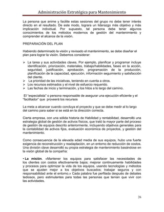 Administración Estratégica para Mantenimiento
26
La persona que anime y facilite estas sesiones del grupo no debe tener interés
directo en el resultado. De este modo, lograra un liderazgo más objetivo y más
implicación individual. Por supuesto, tal persona debe tener algunos
conocimientos de los métodos modernos de gestión del mantenimiento y
comprender el alcance de la visión.
PREPARACIÓN DEL PLAN
Habiendo determinado la visión y revisado el mantenimiento, se debe diseñar el
plan para lograr la visión. Debemos considerar:
 La tarea y sus actividades claves. Por ejemplo, planificar y programar incluye
identificación, priorización, materiales, trabajo/habilidades, fases en la acción,
seguridad, justificación, aprobación, programación de la producción,
planificación de la capacidad, ejecución, información seguimiento y satisfacción
del cliente.
 La prioridad de las iniciativas, teniendo en cuenta a otros.
 Los recursos estimados y el nivel de esfuerzo requerido.
 Las fechas de inicio y terminación, y los hitos a lo largo del camino.
El ―especialista‖ o persona responsable de asegurar una ejecución eficiente y el
―facilitador‖ que proveerá los recursos
La meta a alcanzar cuando concluya el proyecto y que se debe medir al lo largo
del camino para saber si se está en la dirección correcta.
Cierta empresa, con una sólida historia de Habilidad y rentabilidad, desarrolló una
estrategia global de gestión de activos físicos, que trató la mayor parte del proceso
de gestión de equipos descrito anteriormente, incluyendo objetivos generales para
la contabilidad de activos fijos, evaluación económica de proyectos, y gestión del
mantenimiento.
Como consecuencia de la elevada edad media de sus equipos, hubo una fuerte
exigencia de reconstrucción y readaptación, en un entorno de reducción de costos.
Una división clave desarrolló su propia estrategia de mantenimiento basándose en
la visión global de la compañía:
• La misión. «Mantener los equipos para satisfacer las necesidades de
los clientes con costos efectivamente bajos; mejorar continuamente habilidades
y procesos para optimizar la vida de los equipos, usando tecnologías y métodos
que se ajusten mejor a los objetivos buscados; trabajar seguros y con
responsabilidad ante el entorno.» Cada palabra fue perfilada después de debates
tediosos, pero estimulantes para todas las personas que tenían que vivir con
las actividades.
 