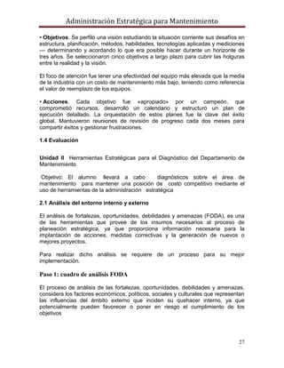 Administración Estratégica para Mantenimiento
27
• Objetivos. Se perfiló una visión estudiando la situación corriente sus desafíos en
estructura, planificación, métodos, habilidades, tecnologías aplicadas y mediciones
— determinando y acordando lo que era posible hacer durante un horizonte de
tres años. Se seleccionaron cinco objetivos a largo plazo para cubrir las holguras
entre la realidad y la visión.
El foco de atención fue tener una efectividad del equipo más elevada que la media
de la industria con un costo de mantenimiento más bajo, teniendo como referencia
el valor de reemplazo de los equipos.
• Acciones. Cada objetivo fue «apropiado» por un campeón, que
comprometió recursos, desarrolló un calendario y estructuró un plan de
ejecución detallado. La orquestación de estos planes fue la clave del éxito
global. Mantuvieron reuniones de revisión de progreso cada dos meses para
compartir éxitos y gestionar frustraciones.
1.4 Evaluación
Unidad II Herramientas Estratégicas para el Diagnóstico del Departamento de
Mantenimiento
Objetivo: El alumno llevará a cabo diagnósticos sobre el área de
mantenimiento para mantener una posición de costo competitivo mediante el
uso de herramientas de la administración estratégica
2.1 Análisis del entorno interno y externo
El análisis de fortalezas, oportunidades, debilidades y amenazas (FODA), es una
de las herramientas que provee de los insumos necesarios al proceso de
planeación estratégica, ya que proporciona información necesaria para la
implantación de acciones, medidas correctivas y la generación de nuevos o
mejores proyectos.
Para realizar dicho análisis se requiere de un proceso para su mejor
implementación.
Paso 1: cuadro de análisis FODA
El proceso de análisis de las fortalezas, oportunidades, debilidades y amenazas,
considera los factores económicos, políticos, sociales y culturales que representan
las influencias del ámbito externo que inciden su quehacer interno, ya que
potencialmente pueden favorecer o poner en riesgo el cumplimiento de los
objetivos
 