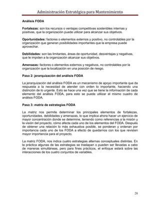 Administración Estratégica para Mantenimiento
28
Análisis FODA
Fortalezas: son los recursos o ventajas competitivas sostenibles internas y
positivas, que la organización puede utilizar para alcanzar sus objetivos.
Oportunidades: factores o elementos externos y positivo, no controlables por la
organización que generan posibilidades importantes que la empresa puede
aprovechar.
Debilidades: son las limitantes, áreas de oportunidad, desventajas y negativas,
que le impiden a la organización alcanzar sus objetivos.
Amenazas: factores o elementos externos y negativos, no controlables por la
organización que la localización en una posición de riesgo.
Paso 2: jerarquización del análisis FODA
La jerarquización del análisis FODA es un mecanismo de apoyo importante que da
respuesta a la necesidad de atender con orden lo importante, haciendo una
distinción de lo urgente. Esto se hace una vez que se tiene la información de cada
elemento del análisis FODA, para esto se puede utilizar el mismo cuadro de
análisis FODA.
Paso 3: matriz de estrategias FODA
La matriz nos permite determinar los principales elementos de fortalezas,
oportunidades, debilidades y amenazas, lo que implica ahora hacer un ejercicio de
mayor concentración donde se determine, teniendo como referencias a la misión y
la visión del proyecto, cómo afecta cada uno de los elementos del FODA. Después
de obtener una relación lo más exhaustiva posible, se ponderan y ordenan por
importancia cada uno de los FODA a efecto de quedarnos con los que revisten
mayor importancia para el proyecto.
La matriz FODA, nos indica cuatro estrategias alternas conceptuales distintas. En
la práctica algunas de las estrategias se traslapan o pueden ser llevadas a cabo
de maneras simultáneas, pero para fines prácticos, el enfoque estará sobre las
interacciones de los cuatro conjuntos de variables.
 