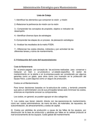 Administración Estratégica para Mantenimiento
33
2.3 Estimación del costo del mantenimiento
Costo de Mantenimiento
Es el precio pagado por concepto de las acciones realizadas para conservar o
restaurar un bien o un producto a un estado especifico. El sector de
mantenimiento en la planta o en la empresa puede ser considerado por algunos
gerentes como un gasto, para otros como una inversión en la protección del
equipo físico, y para algunos como un seguro de producción.
Costos en el Mantenimiento
Para tomar decisiones basadas en la estructura de costos, y teniendo presente
que para un administrador una de sus principales tareas será minimizar los costos,
entonces es importante conocer su componentes.
Los costos, en general, se pueden agrupar en dos categorías:
1) Los costos que tienen relación directa con las operaciones de mantenimiento,
como ser: costos administrativos, de mano de obra, de materiales, de repuestos, de
subcontratación, de almacenamiento y costos de capital.
2) Costos por pérdidas de producción a causa de las fallas de los equipos, por
disminución de la tasa de producción y pérdidas por fallas en la calidad producto al
mal funcionamiento de los equipos. Costo global del mantenimiento
Lista de Cotejo
1.-Identificar los elementos que componen la visión y misión
2.-Relacionar la pertinencia de misión con la visión
3.- Comprender los conceptos de propósito, objetivo e indicador de
desempeño
4.- Identificar diversos tipos de estrategias
5.-Comprender las etapas de un proceso de planeación estratégica
6.- Analizar los resultados de la matriz FODA.
7.- Diferenciar los costos directos, indirectos y por actividad de las
diferentes tareas y rubros de mantenimiento.
 