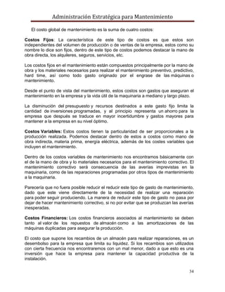 Administración Estratégica para Mantenimiento
34
El costo global de mantenimiento es la suma de cuatro costos:
Costos Fijos: La característica de este tipo de costos es que estos son
independientes del volumen de producción o de ventas de la empresa, estos como su
nombre lo dice son fijos, dentro de este tipo de costos podemos destacar la mano de
obra directa, los alquileres, seguros, servicios, etc.
Los costos fijos en el mantenimiento están compuestos principalmente por la mano de
obra y los materiales necesarios para realizar el mantenimiento preventivo, predictivo,
hard time, así como todo gasto originado por el engrase de las máquinas o
mantenimiento.
Desde el punto de vista del mantenimiento, estos costos son gastos que aseguran el
mantenimiento en la empresa y la vida útil de la maquinaria a mediano y largo plazo.
La disminución del presupuesto y recursos destinados a este gasto fijo limita la
cantidad de inversiones programadas, y al principio representa un ahorro para la
empresa que después se traduce en mayor incertidumbre y gastos mayores para
mantener a la empresa en su nivel óptimo.
Costos Variables: Estos costos tienen la particularidad de ser proporcionales a la
producción realizada. Podemos destacar dentro de estos a costos como mano de
obra indirecta, materia prima, energía eléctrica, además de los costes variables que
incluyen el mantenimiento.
Dentro de los costos variables de mantenimiento nos encontramos básicamente con
el de la mano de obra y lo materiales necesarios para el mantenimiento correctivo. El
mantenimiento correctivo será consecuencia de las averías imprevistas en la
maquinaria, como de las reparaciones programadas por otros tipos de mantenimiento
a la maquinaria.
Parecería que no fuera posible reducir el reducir este tipo de gasto de mantenimiento,
dado que este viene directamente de la necesidad de realizar una reparación
para poder seguir produciendo. La manera de reducir este tipo de gasto no pasa por
dejar de hacer mantenimiento correctivo, si no por evitar que se produzcan las averías
inesperadas.
Costos Financieros: Los costos financieros asociados al mantenimiento se deben
tanto al valor de los repuestos de almacén como a las amortizaciones de las
máquinas duplicadas para asegurar la producción.
El costo que supone los recambios de un almacén para realizar reparaciones, es un
desembolso para la empresa que limita su liquidez. Si los recambios son utilizados
con cierta frecuencia nos encontraremos con un mal menor, dado a que esto es una
inversión que hace la empresa para mantener la capacidad productiva de la
instalación.
 