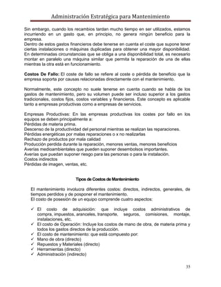 Administración Estratégica para Mantenimiento
35
Sin embargo, cuando los recambios tardan mucho tiempo en ser utilizados, estamos
incurriendo en un gasto que, en principio, no genera ningún beneficio para la
empresa.
Dentro de estos gastos financieros debe tenerse en cuenta el coste que supone tener
ciertas instalaciones o máquinas duplicadas para obtener una mayor disponibilidad.
En determinadas circunstancias que se obliga a una disponibilidad total, es necesario
montar en paralelo una máquina similar que permita la reparación de una de ellas
mientras la otra está en funcionamiento.
Costos De Fallo: El coste de fallo se refiere al coste o pérdida de beneficio que la
empresa soporta por causas relacionadas directamente con el mantenimiento.
Normalmente, este concepto no suele tenerse en cuenta cuando se habla de los
gastos de mantenimiento, pero su volumen puede ser incluso superior a los gastos
tradicionales, costos fijos, costos variables y financieros. Este concepto es aplicable
tanto a empresas productivas como a empresas de servicios.
Empresas Productivas: En las empresas productivas los costes por fallo en los
equipos se deben principalmente a:
Pérdidas de materia prima.
Descenso de la productividad del personal mientras se realizan las reparaciones.
Pérdidas energéticas por malas reparaciones o x no realizarlas
Rechazo de productos por mala calidad
Producción perdida durante la reparación, menores ventas, menores beneficios
Averías medioambientales que pueden suponer desembolsos importantes.
Averías que puedan suponer riesgo para las personas o para la instalación.
Costos indirectos
Pérdidas de imagen, ventas, etc.
Tipos de Costos de Mantenimiento
El mantenimiento involucra diferentes costos: directos, indirectos, generales, de
tiempos perdidos y de posponer el mantenimiento.
El costo de posesión de un equipo comprende cuatro aspectos:
 El costo de adquisición: que incluye costos administrativos de
compra, impuestos, aranceles, transporte, seguros, comisiones, montaje,
instalaciones, etc.
 El costo de Operación: Incluye los costos de mano de obra, de materia prima y
todos los gastos directos de la producción.
 El costo de mantenimiento: que está compuesto por:
 Mano de obra (directo)
 Repuestos y Materiales (directo)
 Herramientas (directo)
 Administración (indirecto)
 