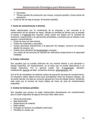 Administración Estratégica para Mantenimiento
36
 Generales
 Tiempo perdido de producción que incluye: producto perdido y horas extras de
reparación.
 Costo de dar de baja al equipo: Al hacerse obsoleto.
1. Costo de mantenimiento o directos
Están relacionados con el rendimiento de la empresa y son menores si la
conservación de los equipos es mejor, influyen la cantidad de tiempo que se emplea
el equipo y la atención que requiere; estos costos son fijados por la cantidad de
revisiones, inspecciones y en general las actividades y controles que se realizan a los
equipos, comprendiendo:
 Costo de mano de obra directa.
 Costos de materiales y repuestos.
 Costos asociados directamente a la ejecución de trabajos: consumo de energía,
alquiler de equipos, etc.
 Costos de la utilización de herramientas y equipos.
Los costos de los servicios se calculan por estimación proporcional a la capacidad
instalada.
2. Costos indirectos
Son aquellos que no pueden atribuirse de una manera directa a una operación o
trabajo específico. En mantenimiento, es el costo que no puede relacionarse a un
trabajo específico. Por lo general suelen ser: la supervisión, almacén,
instalaciones, servicio de taller, accesorios diversos, administración, etc.
Con el fin de contabilizar los distintos costos de operación del área de mantenimiento,
es necesario utilizar alguna forma para prorratearlos entre los diversos trabajos, así
se podrá calcular una tasa de consumo general por hora de trabajo directo, dividiendo
este costo por el número de horas totales de mano de obra de mantenimiento
asignadas.
3. Costos de tiempos perdidos
Son aquellos que aunque no están relacionados directamente con mantenimiento
pero si están originados de alguna forma por éste; tales como:
 Paros de producción.
 Baja efectividad.
 Desperdicios de material.
 Mala calidad.
 Entregas en tiempos no prefijados (demoras).
 Pérdidas en ventas, etc.
 
