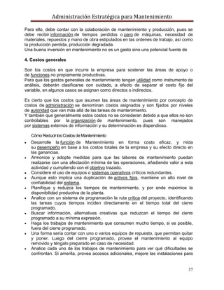 Administración Estratégica para Mantenimiento
37
Para ello, debe contar con la colaboración de mantenimiento y producción, pues se
debe recibir información de tiempos perdidos o paro de máquinas, necesidad de
materiales, repuestos y mano de obra estipulados en las ordenes de trabajo, así como
la producción perdida, producción degradada.
Una buena inversión en mantenimiento no es un gasto sino una potencial fuente de
4. Costos generales
Son los costos en que incurre la empresa para sostener las áreas de apoyo o
de funciones no propiamente productivas.
Para que los gastos generales de mantenimiento tengan utilidad como instrumento de
análisis, deberán clasificarse con cuidado, a efecto de separar el costo fijo del
variable, en algunos casos se asignan como directos o indirectos.
Es cierto que los costos que asumen las áreas de mantenimiento por concepto de
costos de administración se denominan costos asignados y son fijados por niveles
de autoridad que van más allá de las tareas de mantenimiento.
Y también que generalmente estos costos no se consideran debido a que ellos no son
controlables por la organización de mantenimiento, pues son manejados
por sistemas externos de información y su determinación es dispendioso.
Cómo Reducir losCostosde Mantenimiento
 Desarrolle la función de Mantenimiento en forma costo eficaz, y mida
su desempeño en base a los costos totales de la empresa y su efecto directo en
las ganancias.
 Armonice y adopte medidas para que las labores de mantenimiento puedan
realizarse con una afectación mínima de las operaciones, añadiendo valor a esta
actividad y cumpliendo con el objetivo trazado.
 Considere el uso de equipos o sistemas operativos críticos redundantes.
 Aunque esto implica una duplicación de activos fijos, mantiene un alto nivel de
confiabilidad del sistema.
 Planifique y reduzca los tiempos de mantenimiento, y por ende maximice la
disponibilidad productiva de la planta.
 Analice con un sistema de programación la ruta crítica del proyecto, identificando
las tareas cuyos tiempos inciden directamente en el tiempo total del cierre
programado.
 Buscar información, alternativas creativas que reduzcan el tiempo del cierre
programado a su mínima expresión.
 Haga los trabajos de mantenimiento que consumen mucho tiempo, si es posible,
fuera del cierre programado.
 Una forma sería contar con uno o varios equipos de repuesto, que permitan quitar
y poner. Luego del cierre programado, provea el mantenimiento al equipo
removido y téngalo preparado en caso de necesidad.
 Analice cada uno de los trabajos de mantenimiento para ver qué dificultades se
confrontan. Si amerita, provea accesos adicionales, mejore las instalaciones para
 