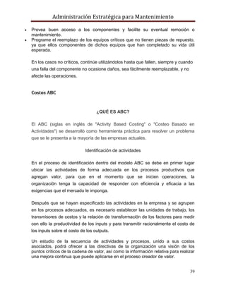 Administración Estratégica para Mantenimiento
39
 Provea buen acceso a los componentes y facilite su eventual remoción o
mantenimiento.
 Programe el reemplazo de los equipos críticos que no tienen piezas de repuesto,
ya que ellos componentes de dichos equipos que han completado su vida útil
esperada.
En los casos no críticos, continúe utilizándolos hasta que fallen, siempre y cuando
una falla del componente no ocasione daños, sea fácilmente reemplazable, y no
afecte las operaciones.
Costos ABC
¿QUÉ ES ABC?
El ABC (siglas en inglés de "Activity Based Costing" o "Costeo Basado en
Actividades") se desarrolló como herramienta práctica para resolver un problema
que se le presenta a la mayoría de las empresas actuales.
Identificación de actividades
En el proceso de identificación dentro del modelo ABC se debe en primer lugar
ubicar las actividades de forma adecuada en los procesos productivos que
agregan valor, para que en el momento que se inicien operaciones, la
organización tenga la capacidad de responder con eficiencia y eficacia a las
exigencias que el mercado le imponga.
Después que se hayan especificado las actividades en la empresa y se agrupen
en los procesos adecuados, es necesario establecer las unidades de trabajo, los
transmisores de costos y la relación de transformación de los factores para medir
con ello la productividad de los inputs y para transmitir racionalmente el costo de
los inputs sobre el costo de los outputs.
Un estudio de la secuencia de actividades y procesos, unido a sus costos
asociados, podrá ofrecer a las directivas de la organización una visión de los
puntos críticos de la cadena de valor, así como la información relativa para realizar
una mejora continua que puede aplicarse en el proceso creador de valor.
 