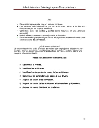 Administración Estratégica para Mantenimiento
40
ABC
 Es un sistema gerencial y no un sistema contable.
 Los recursos son consumidos por las actividades, estas a su vez son
consumidas por los objetos de costos.
 Considera todos los costos y gastos como recursos en una jerarquía
gerencial.
 Muestra la empresa como un conjunto de actividades.
 Es una metodología que asigna costos a los productos o servicios con base
en el consumo de actividades.
¿Qué es una actividad?
Es un acontecimiento tarea o unidad de trabajo con un propósito específico, por
ejemplo, innovar, desarrollar, diseñar productos o servicios, alistar u operar una
maquina o herramienta etc.
Pasos para establecer un sistema ABC
a) Determinar el recurso.
b) Identificar las actividades.
c) Identificar los elementos de costos de las actividades.
d) Determinar los generadores de costos o cost-drivers.
e) Asignar los costos a las actividades.
f) Asignar los costos de las actividades a los materiales y al producto.
g) Asignar los costos directos a los productos.
 