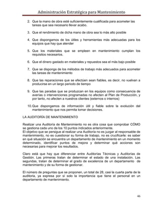 Administración Estratégica para Mantenimiento
46
2. Que la mano de obra esté suficientemente cualificada para acometer las
tareas que sea necesario llevar acabo.
3. Que el rendimiento de dicha mano de obra sea lo más alto posible
4. Que dispongamos de los útiles y herramientas más adecuadas para los
equipos que hay que atender
5. Que los materiales que se empleen en mantenimiento cumplan los
requisitos necesarios.
6. Que el dinero gastado en materiales y repuestos sea el más bajo posible
7. Que se disponga de los métodos de trabajo más adecuados para acometer
las tareas de mantenimiento
8. Que las reparaciones que se efectúen sean fiables, es decir, no vuelvan a
producirse en un largo periodo de tiempo
9. Que las paradas que se produzcan en los equipos como consecuencia de
averías o intervenciones programadas no afecten al Plan de Producción, y
por tanto, no afecten a nuestros clientes (externos o internos)
10.Que dispongamos de información útil y fiable sobre la evolución del
mantenimiento que nos permita tomar decisiones.
LA AUDITORÍA DE MANTENIMIENTO
Realizar una Auditoría de Mantenimiento no es otra cosa que comprobar CÓMO
se gestiona cada uno de los 10 puntos indicados anteriormente.
El objetivo que se persigue al realizar una Auditoría no es juzgar al responsable de
mantenimiento, no es cuestionar su forma de trabajo, no es crucificarle: es saber
en qué situación se encuentra un departamento de mantenimiento en un momento
determinado, identificar puntos de mejora y determinar qué acciones son
necesarias para mejorar los resultados.
Claro está que hay que diferenciar entre Auditorías Técnicas y Auditorías de
Gestión. Las primeras tratan de determinar el estado de una instalación. Las
segundas, tratan de determinar el grado de excelencia de un departamento de
mantenimiento y de su forma de gestionar.
El número de preguntas que se proponen, un total de 28, casi la cuarta parte de la
auditoria, ya expresa por sí solo la importancia que tiene el personal en un
departamento de mantenimiento.
 
