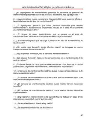 Administración Estratégica para Mantenimiento
47
1. ¿El organigrama de mantenimiento garantiza la presencia de personal de
mantenimiento preparado cuando se necesite, de la forma más rápida posible?
2. ¿Hay personal que pueda considerarse ‘imprescindible’ cuya ausencia afecta a
la actividad normal del área de mantenimiento?
3. ¿El organigrama garantiza que habrá personal disponible para realizar
mantenimiento el mantenimiento programado, incluso en el caso de un aumento
del mantenimiento correctivo?
4. ¿El número de horas extraordinarias que se genera en el área de
mantenimiento es habitualmente superior al máximo legal autorizado?
5. ¿La cualificación previa que se exige al personal del área de mantenimiento es
la adecuada?
6. ¿Se realiza una formación inicial efectiva cuando se incorpora un nuevo
trabajador al área de mantenimiento?
7. ¿Hay un plan de formación para el personal de mantenimiento?
8. ¿Este plan de formación hace que los conocimientos en el mantenimiento de la
central mejoren?
9. ¿El plan de formación hace que los conocimientos en otras áreas de la central
(operaciones, seguridad, medioambiente, administración, etc) mejoren?
10. ¿El personal de mantenimiento mecánico puede realizar tareas eléctricas o de
instrumentación sencillas?
11. ¿El personal de mantenimiento mecánico puede realizar tareas eléctricas o de
instrumentación especializadas?
12. ¿El personal de mantenimiento eléctrico puede realizar tareas mecánicas
sencillas?
13. ¿El personal de mantenimiento eléctrico puede realizar tareas mecánicas
especializadas?
14. ¿El personal de mantenimiento está capacitado para trabajar en otras áreas
(operaciones, seguridad, control químico, etc)?
15. ¿Se respeta el horario de entrada y salida?
16. ¿Se respeta la duración de los descansos?
 