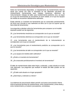 Administración Estratégica para Mantenimiento
49
Sobre las herramientas disponibles, un departamento de mantenimiento ideal es
aquel que cuenta con todo lo necesario en las diferentes sub-áreas del
mantenimiento (herramientas para trabajos mecánicos, eléctricos, de
instrumentación, trabajos de taller, para mantenimiento predictivo, etc.); es aquel
en el que las herramientas se encuentran en buen estado; en el que los equipos
de medida se encuentran debidamente calibrados.
Existe además un inventario de herramienta que se comprueba periódicamente,
de forma que coincide lo que realmente se tiene con lo que se supone que se
tiene (lista de herramienta).
Las preguntas a plantear sobre las herramientas para comparar con el modelo
expuesto pueden ser las siguientes:
29. ¿Las herramientas mecánicas se corresponden con lo que se necesita?
30. ¿Las herramientas eléctricas se corresponden con lo que se necesita?
31. ¿Las herramientas para el mantenimiento de la instrumentación se
corresponden con lo que se necesita?
32. ¿Las herramientas para el mantenimiento predictivo se corresponden con lo
que se necesita?
33. ¿Las herramientas de taller se corresponden con lo que se necesita?
34. ¿Los equipos de medida están calibrados?
35. ¿Existe un inventario de herramientas?
36. ¿Se comprueba periódicamente el inventario de herramientas?
El taller de mantenimiento debe estar limpio y ordenado, y estar situado en el sitio
más adecuado. Las preguntas que analizan el estado del taller pueden ser las
siguientes:
37. ¿El taller está situado en el lugar apropiado?
38. ¿Está limpio y ordenado su interior?
Los sistemas de comunicación deben permitir una buena comunicación interna
entre el personal del área de mantenimiento, entre mantenimiento y otras áreas,y
entre mantenimiento y el exterior (proveedores, contratistas).
 