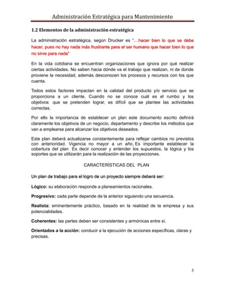 Administración Estratégica para Mantenimiento
5
1.2 Elementos de la administración estratégica
La administración estratégica, según Drucker es ―…hacer bien lo que se debe
hacer, pues no hay nada más frustrante para el ser humano que hacer bien lo que
no sirve para nada‖
En la vida cotidiana se encuentran organizaciones que ignora por qué realizar
ciertas actividades. No saben hacia dónde va el trabajo que realizan, ni de donde
proviene la necesidad, además desconocen los procesos y recursos con los que
cuenta.
Todos estos factores impactan en la calidad del producto y/o servicio que se
proporciona a un cliente. Cuando no se conoce cuál es el rumbo y los
objetivos que se pretenden lograr, es difícil que se plantee las actividades
correctas.
Por ello la importancia de establecer un plan este documento escrito definirá
claramente los objetivos de un negocio, departamento y describe los métodos que
van a emplearse para alcanzar los objetivos deseados.
Este plan deberá actualizarse constantemente para reflejar cambios no previstos
con anterioridad. Vigencia no mayor a un año, Es importante establecer la
cobertura del plan Es decir conocer y entender los supuestos, la lógica y los
soportes que se utilizarán para la realización de las proyecciones.
CARACTERÍSTICAS DEL PLAN
Un plan de trabajo para el logro de un proyecto siempre deberá ser:
Lógico: su elaboración responde a planeamientos racionales.
Progresivo: cada parte depende de la anterior siguiendo una secuencia.
Realista: eminentemente práctico, basado en la realidad de la empresa y sus
potencialidades.
Coherentes: las partes deben ser consistentes y armónicas entre sí.
Orientados a la acción: conducir a la ejecución de acciones específicas, claras y
precisas.
 