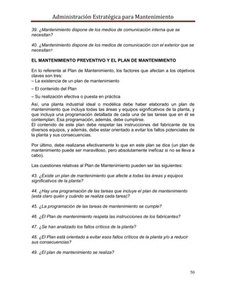 Administración Estratégica para Mantenimiento
50
39. ¿Mantenimiento dispone de los medios de comunicación interna que se
necesitan?
40. ¿Mantenimiento dispone de los medios de comunicación con el exterior que se
necesitan?
EL MANTENIMIENTO PREVENTIVO Y EL PLAN DE MANTENIMIENTO
En lo referente al Plan de Mantenimiento, los factores que afectan a los objetivos
claves son tres:
⎯ La existencia de un plan de mantenimiento
⎯ El contenido del Plan
⎯ Su realización efectiva o puesta en práctica
Así, una planta industrial ideal o modélica debe haber elaborado un plan de
mantenimiento que incluya todas las áreas y equipos significativos de la planta, y
que incluya una programación detallada de cada una de las tareas que en él se
contemplan. Esa programación, además, debe cumplirse.
El contenido de este plan debe respetar las instrucciones del fabricante de los
diversos equipos, y además, debe estar orientado a evitar los fallos potenciales de
la planta y sus consecuencias.
Por último, debe realizarse efectivamente lo que en este plan se dice (un plan de
mantenimiento puede ser maravilloso, pero absolutamente ineficaz si no se lleva a
cabo).
Las cuestiones relativas al Plan de Mantenimiento pueden ser las siguientes:
43. ¿Existe un plan de mantenimiento que afecte a todas las áreas y equipos
significativos de la planta?
44. ¿Hay una programación de las tareas que incluye el plan de mantenimiento
(está claro quién y cuándo se realiza cada tarea)?
45. ¿La programación de las tareas de mantenimiento se cumple?
46. ¿El Plan de mantenimiento respeta las instrucciones de los fabricantes?
47. ¿Se han analizado los fallos críticos de la planta?
48. ¿El Plan está orientado a evitar esos fallos críticos de la planta y/o a reducir
sus consecuencias?
49. ¿El plan de mantenimiento se realiza?
 