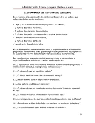 Administración Estratégica para Mantenimiento
51
LA ORGANIZACIÓN DEL MANTENIMIENTO CORRECTIVO
En lo referente a la organización del mantenimiento correctivo los factores que
debemos estudiar son los siguientes:
⎯ La proporción entre mantenimiento programado y correctivo,
⎯ El número de averías repetitivas,
⎯ El sistema de asignación de prioridades,
⎯ El número de averías que deben solucionarse de forma urgente,
⎯ La rapidez en la resolución de averías,
⎯ El número de averías pendiente
⎯ La realización de análisis de fallos.
En un departamento de mantenimiento ideal, la proporción entre el mantenimiento
programado y el correctivo es tal que la carga de trabajo correctiva no programada
no supone más del 30% de las horas/hombre dedicadas a mantenimiento.
Las cuestiones que se pueden plantear para comprobar la excelencia de la
organización del mantenimiento correctivo son las siguientes:
50. ¿La proporción entre horas/hombre dedicadas a mantenimiento programado y
mantenimiento correctivo no programado es la adecuada?
51. ¿El número de averías repetitivas es bajo?
52. ¿El tiempo medio de resolución de una avería es bajo?
53. ¿Hay un sistema claro de asignación de prioridades?
54. ¿Este sistema se utiliza correctamente?
55. ¿El número de averías con el máximo nivel de prioridad (o averías urgentes)
es bajo?
56. ¿El número de averías pendientes de reparación es bajo?
57. ¿La razón por la que las averías pendientes están pendientes está justificada?
58. ¿Se realiza un análisis de los fallos que afectan a los resultados de la planta?
59. ¿Las conclusiones de estos análisis se llevan a la práctica?
 