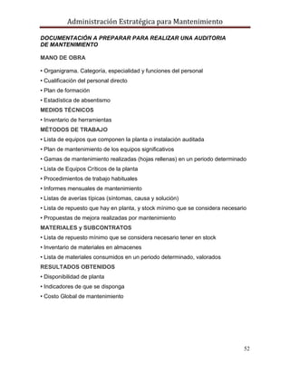 Administración Estratégica para Mantenimiento
52
DOCUMENTACIÓN A PREPARAR PARA REALIZAR UNA AUDITORIA
DE MANTENIMIENTO
MANO DE OBRA
• Organigrama. Categoría, especialidad y funciones del personal
• Cualificación del personal directo
• Plan de formación
• Estadística de absentismo
MEDIOS TÉCNICOS
• Inventario de herramientas
MÉTODOS DE TRABAJO
• Lista de equipos que componen la planta o instalación auditada
• Plan de mantenimiento de los equipos significativos
• Gamas de mantenimiento realizadas (hojas rellenas) en un periodo determinado
• Lista de Equipos Críticos de la planta
• Procedimientos de trabajo habituales
• Informes mensuales de mantenimiento
• Listas de averías típicas (síntomas, causa y solución)
• Lista de repuesto que hay en planta, y stock mínimo que se considera necesario
• Propuestas de mejora realizadas por mantenimiento
MATERIALES y SUBCONTRATOS
• Lista de repuesto mínimo que se considera necesario tener en stock
• Inventario de materiales en almacenes
• Lista de materiales consumidos en un periodo determinado, valorados
RESULTADOS OBTENIDOS
• Disponibilidad de planta
• Indicadores de que se disponga
• Costo Global de mantenimiento
 