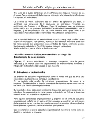 Administración Estratégica para Mantenimiento
57
Por tanto se la puede considerar un Área Primaria que requiere recursos de las
Áreas de Apoyo para cumplir la función de operación y funcionamiento efectivo de
los equipos e instalaciones.
La Cadena de Valor, cualquiera sea su ámbito de aplicación (es decir, la
genérica), está compuesta de 3 eslabones: las actividades Primarias, las
actividades de Soporte, y el Margen. Estos 3 eslabones, con su adecuada
manipulación, son los que crean y difunden Valor en el entorno del negocio y de la
empresa, y el emprendedor que los sabe manejar será quien lleve a su
organización hacia la ansiada sostenibilidad y las utilidades consiguientes.
Las actividades Primarias las ejecutamos en la producción y su producido, pero a
niveles de intangibles. Por ejemplo, manipular este eslabón implicaría evitar que
los refrigeradores que producimos sean pintados de negro, solamente porque
técnicamente es lo óptimo. No olvidemos que estamos hablando de
―Cadena de Valor‖, no de ―Cadena de Operaciones‖.
Unidad III Elementos básicos para formular la estrategia del
departamento de mantenimiento
Objetivo: El alumno establecerá la estrategia competitiva para la gestión
adecuada y de menor costo del departamento de mantenimiento mediante la
integración de los elementos básicos al plan maestro
3.1 Estructuras organizacionales
Se entiende la estructura organizacional como el medio del que se sirve una
organización cualquiera para conseguir sus objetivos.
En su sentido más amplio, la estructura organizacional da orden a la
empresa. Responsabiliza el talento humano de la organización en cada una de
las áreas que se han definido previamente.
Su finalidad es la de establecer un sistema de papeles que han de desarrollar los
miembros de una organización para trabajar juntos de forma óptima, a fin de que
sean alcanzados los objetivos corporativos.
Para algunos consultores organizacionales y expertos en el tema, la estructura
organizacional es la forma en que se dividen, agrupan y coordinan las actividades
de la organización en cuanto a las relaciones entre los gerentes y los empleados,
entre gerentes y gerentes, y entre empleados y empleados.
Esto en atención a que la estructura organizacional muestra la forma como es
dividido el trabajo en la empresa.
 