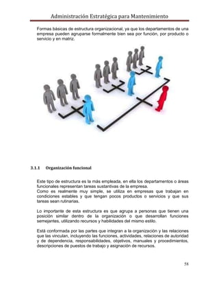 Administración Estratégica para Mantenimiento
58
Formas básicas de estructura organizacional, ya que los departamentos de una
empresa pueden agruparse formalmente bien sea por función, por producto o
servicio y en matriz.
3.1.1 Organización funcional
Este tipo de estructura es la más empleada, en ella los departamentos o áreas
funcionales representan tareas sustantivas de la empresa.
Como es realmente muy simple, se utiliza en empresas que trabajan en
condiciones estables y que tengan pocos productos o servicios y que sus
tareas sean rutinarias.
Lo importante de esta estructura es que agrupa a personas que tienen una
posición similar dentro de la organización o que desarrollan funciones
semejantes, utilizando recursos y habilidades del mismo estilo.
Está conformada por las partes que integran a la organización y las relaciones
que las vinculan, incluyendo las funciones, actividades, relaciones de autoridad
y de dependencia, responsabilidades, objetivos, manuales y procedimientos,
descripciones de puestos de trabajo y asignación de recursos.
 
