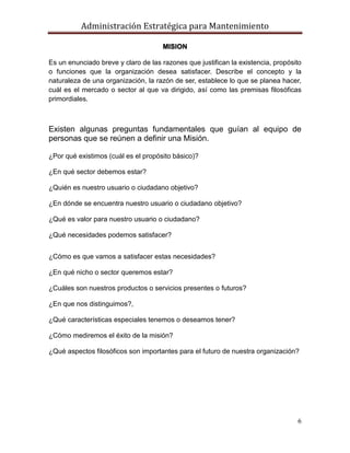 Administración Estratégica para Mantenimiento
6
MISION
Es un enunciado breve y claro de las razones que justifican la existencia, propósito
o funciones que la organización desea satisfacer. Describe el concepto y la
naturaleza de una organización, la razón de ser, establece lo que se planea hacer,
cuál es el mercado o sector al que va dirigido, así como las premisas filosóficas
primordiales.
Existen algunas preguntas fundamentales que guían al equipo de
personas que se reúnen a definir una Misión.
¿Por qué existimos (cuál es el propósito básico)?
¿En qué sector debemos estar?
¿Quién es nuestro usuario o ciudadano objetivo?
¿En dónde se encuentra nuestro usuario o ciudadano objetivo?
¿Qué es valor para nuestro usuario o ciudadano?
¿Qué necesidades podemos satisfacer?
¿Cómo es que vamos a satisfacer estas necesidades?
¿En qué nicho o sector queremos estar?
¿Cuáles son nuestros productos o servicios presentes o futuros?
¿En que nos distinguimos?,
¿Qué características especiales tenemos o deseamos tener?
¿Cómo mediremos el éxito de la misión?
¿Qué aspectos filosóficos son importantes para el futuro de nuestra organización?
 
