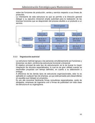 Administración Estratégica para Mantenimiento
60
sobre las funciones de producción, ventas y servicio respecto a sus líneas de
productos.
Lo interesante de esta estructura es que se permite a la dirección general
delegar a su ejecutivo divisional amplia autoridad para la realización de las
diversas funciones que se desprenden del proceso aludido a un producto a un
servicio.
3.1.3 Organización matricial
La estructura matricial agrupa a las personas simultáneamente por funciones y
divisiones; es decir, combina las estructuras funcional y divisional.
El objetivo principal de este tipo de estructuración es la de buscar la mayor
integración de recursos especializados, lo cual es de gran utilidad cuando se
desarrollan proyectos con tiempo definidos, en cuanto a su elaboración o
entrega.
A diferencia de los demás tipos de estructuras organizacionales, ésta no es
aplicable en cualquier tipo de empresa, ya que está pensada para desarrollarse
en aquellas que trabajan en proyectos.
Es por ello encontrar fácilmente firmas consultoras especializadas, pools de
abogados, empresas de ingeniería civil o firmas de publicidad con esta clase
de estructura en su organigrama.
 