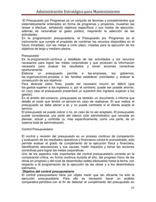 Administración Estratégica para Mantenimiento
65
El Presupuesto por Programas es un conjunto de técnicas y procedimientos que
sistemáticamente ordenados en forma de programas y proyectos, muestran las
tareas a efectuar, señalando objetivos específicos y sus costos de ejecución,
además de racionalizar el gasto público, mejorando la selección de las
actividades.
En la programación presupuestaria, el Presupuesto por Programas es el
instrumento que cumple el propósito de combinar los recursos disponibles en el
futuro inmediato, con las metas a corto plazo, creadas para la ejecución de los
objetivos de largo y mediano plazos.
Presupuesto
Es la programación continua y detallada de las actividades y los recursos
necesarios para lograr las metas corporativas y que producen la información
necesaria para evaluar los resultados y tomar acciones correctivas
oportunamente.
Elaborar un presupuesto permite a las empresas, los gobiernos,
las organizaciones privadas o las familias establecer prioridades y evaluar la
consecución de sus objetivos.
Para alcanzar estos fines, puede ser necesario incurrir en déficit (que
los gastos superen a los ingresos) o, por el contrario, puede ser posible ahorrar,
en cuyo caso el presupuesto presentará un superávit (los ingresos superan a los
gastos).
En el ámbito del comercio, presupuesto es también un documento o informe que
detalla el coste que tendrá un servicio en caso de realizarse. El que realiza el
presupuesto se debe atener a él, y no puede cambiarlo si el cliente acepta el
servicio.
El presupuesto se puede cobrar o no, en caso de no ser aceptado. El presupuesto
puede considerarse una parte del clásico ciclo administrativo que consiste en
planear, actuar y controlar (o, más específicamente, como una parte, de un
sistema total de administración.
Control Presupuestario
El control y revisión del presupuesto es un proceso continuo de comparación
y evaluación de los resultados operativos y financieros contra lo pronosticado, esto
permite evaluar el grado de cumplimiento de la ejecución física y financiera,
identificando desviaciones y sus causas, medir impactos y tomar las acciones
correctivas para lograr las metas corporativas.
Uno de los aspectos más importantes del control presupuestario consiste en la
comparación crítica, en forma continua durante el año, del progreso físico de las
obras en progreso y del nivel de desembolso reales efectuados hasta la fecha, con
respecto a la programación de la ejecución de las obras y a los desembolsos
estimados.
Objetivo del control presupuestario
El control presupuestario tiene por objeto medir que tan eficiente ha sido la
ejecución presupuestaria. Para ello es necesario hacer un análisis
comparativo periódico con el fin de detectar el cumplimiento del presupuesto en
 