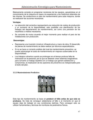 Administración Estratégica para Mantenimiento
67
Básicamente consiste en programar revisiones de los equipos, apoyándose en el
conocimiento de la máquina en base a la experiencia y los históricos obtenidos de
las mismas. Se confecciona un plan de mantenimiento para cada máquina, donde
se realizaran las acciones necesarias.
Ventajas:
 La reducción del correctivo representará una reducción de costos de producción
y un aumento de la disponibilidad, esto posibilita una planificación de los
trabajos del departamento de mantenimiento, así como una previsión de los
recambios o medios necesarios.
 Se concreta de mutuo acuerdo el mejor momento para realizar el paro de las
instalaciones con producción.
Desventajas:
 Representa una inversión inicial en infraestructura y mano de obra. El desarrollo
de planes de mantenimiento se debe realizar por técnicos especializados.
 Si no se hace un correcto análisis del nivel de mantenimiento preventivo, se
puede sobrecargar el costo de mantenimiento sin mejoras sustanciales en la
disponibilidad.
 Los trabajos rutinarios cuando se prolongan en el tiempo produce falta de
motivación en el personal, por lo que se deberán crear sistemas imaginativos
para convertir un trabajo repetitivo en un trabajo que genere satisfacción y
compromiso, la implicación de los operarios de preventivo es indispensable para
el éxito del plan.
3.5.3 Mantenimiento Predictivo
Este tipo de mantenimiento se basa en predecir el fallo antes de que esta se
produzca. Se trata de conseguir adelantarse al fallo o al momento en que el
equipo deja de trabajar en sus condiciones óptimas. Para conseguir esto se
utilizan herramientas y técnicas de monitores de parámetros físicos.
 