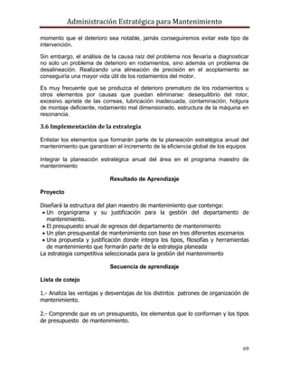 Administración Estratégica para Mantenimiento
69
momento que el deterioro sea notable, jamás conseguiremos evitar este tipo de
intervención.
Sin embargo, el análisis de la causa raíz del problema nos llevaría a diagnosticar
no solo un problema de deterioro en rodamientos, sino además un problema de
desalineación. Realizando una alineación de precisión en el acoplamiento se
conseguiría una mayor vida útil de los rodamientos del motor.
Es muy frecuente que se produzca el deterioro prematuro de los rodamientos u
otros elementos por causas que puedan eliminarse: desequilibrio del rotor,
excesivo apriete de las correas, lubricación inadecuada, contaminación, holgura
de montaje deficiente, rodamiento mal dimensionado, estructura de la máquina en
resonancia,.
3.6 Implementación de la estrategia
Enlistar los elementos que formarán parte de la planeación estratégica anual del
mantenimiento que garanticen el incremento de la eficiencia global de los equipos
Integrar la planeación estratégica anual del área en el programa maestro de
mantenimiento
Resultado de Aprendizaje
Proyecto
Diseñará la estructura del plan maestro de mantenimiento que contenga:
 Un organigrama y su justificación para la gestión del departamento de
mantenimiento.
 El presupuesto anual de egresos del departamento de mantenimiento
 Un plan presupuestal de mantenimiento con base en tres diferentes escenarios
 Una propuesta y justificación donde integra los tipos, filosofías y herramientas
de mantenimiento que formarán parte de la estrategia planeada
La estrategia competitiva seleccionada para la gestión del mantenimiento
Secuencia de aprendizaje
Lista de cotejo
1.- Analiza las ventajas y desventajas de los distintos patrones de organización de
mantenimiento.
2.- Comprende que es un presupuesto, los elementos que lo conforman y los tipos
de presupuesto de mantenimiento.
 