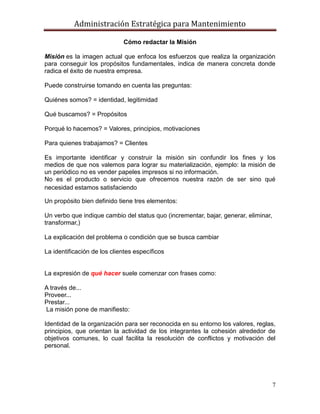 Administración Estratégica para Mantenimiento
7
Cómo redactar la Misión
Misión es la imagen actual que enfoca los esfuerzos que realiza la organización
para conseguir los propósitos fundamentales, indica de manera concreta donde
radica el éxito de nuestra empresa.
Puede construirse tomando en cuenta las preguntas:
Quiénes somos? = identidad, legitimidad
Qué buscamos? = Propósitos
Porqué lo hacemos? = Valores, principios, motivaciones
Para quienes trabajamos? = Clientes
Es importante identificar y construir la misión sin confundir los fines y los
medios de que nos valemos para lograr su materialización, ejemplo: la misión de
un periódico no es vender papeles impresos si no información.
No es el producto o servicio que ofrecemos nuestra razón de ser sino qué
necesidad estamos satisfaciendo
Un propósito bien definido tiene tres elementos:
Un verbo que indique cambio del status quo (incrementar, bajar, generar, eliminar,
transformar,)
La explicación del problema o condición que se busca cambiar
La identificación de los clientes específicos
La expresión de qué hacer suele comenzar con frases como:
A través de...
Proveer...
Prestar...
La misión pone de manifiesto:
Identidad de la organización para ser reconocida en su entorno los valores, reglas,
principios, que orientan la actividad de los integrantes la cohesión alrededor de
objetivos comunes, lo cual facilita la resolución de conflictos y motivación del
personal.
 