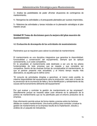 Administración Estratégica para Mantenimiento
70
3.- Analiza las posibilidades de poder afrontar situaciones de contingencia de
mantenimiento.
4.- Reorganiza las actividades y el presupuesto planeados por sucesos imprevistos.
5.- Relaciona las actividades y tareas incluidas en la planeación estratégica al plan
maestro anual.
Unidad IV Toma de decisiones para la mejora del plan maestro de
mantenimiento
4.1 Evaluación de desempeño de las actividades de mantenimiento
Parámetros que se requieren para valorar la actividad de mantenimiento
El mantenimiento es una disciplina integradora que garantiza la disponibilidad,
funcionalidad y conservación del equipamiento, siempre que se aplique
correctamente, a un costo competitivo.
En la actualidad, el mantenimiento está destinado a ser uno de los pilares
fundamentales de toda empresa que se respete y que considere ser
competitiva. Dentro de las diversas formas de conceptualizar el mantenimiento, la
que al parecer presenta más actualidad, y al mismo tiempo resulta más
abarcadora, es aquella que lo define como:
―El conjunto de actividades dirigidas a garantizar, al menor costo posible, la
máxima disponibilidad del equipamiento para la producción; visto esto a través de
la prevención de la ocurrencia de fallos y de la identificación y señalamiento de las
causas del funcionamiento deficiente del equipamiento‖
Por qué evaluar y controlar la gestión de mantenimiento en las empresas?.
Sencillamente porque se necesita saber cuán eficiente es la aplicación de la
política de mantenimiento que se ha planificado para el entorno productivo de la
empresa.
Esta información permite actuar de forma rápida y precisa sobre los factores
débiles en nuestro mantenimiento. Una buena política para controlar y evaluar la
gestión de mantenimiento en la empresa resulta de la implantación, estudio y
análisis de un paquete de indicadores.
 