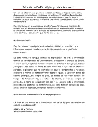 Administración Estratégica para Mantenimiento
71
Un número relativamente grande de índices ha sido sugerido para monitorear su
desempeño, con resultados no siempre consistentes. En realidad, la cantidad de
indicadores divulgados por la bibliografía especializada con este fin, llega a
confundir un poco, sobre todo si no existe una cultura con respecto a su utilización
en la empresa.
Es evidente que en la selección de aquellos ―pocos‖ índices que describan de
manera más eficaz el desempeño del mantenimiento, es esencial tener en cuenta
la concepción moderna de la actividad de mantenimiento, vinculado esencialmente
a sus objetivos, o sea, aquello que de ella se espera.
Nivel de Información
Este factor tiene como objetivo evaluar la disponibilidad, en la entidad, de la
información necesaria para la toma de decisiones relativas a la gestión del
mantenimiento.
De esta forma, se persigue verificar la disponibilidad de toda la información
técnica, las características de funcionamiento, la ubicación, la prioridad del equipo,
el estado actual, los planes de mantenimiento, las órdenes de trabajo ejecutadas y
por ejecutar, los costos de mano de obra, materiales y repuestos en diferentes
períodos, el personal que ha intervenido el equipo, componentes y repuestos
asociados al mismo, las notas relevantes sobre el equipo, la ubicación dentro del
sistema (jerarquía), los tiempos de paro, los modos de fallo y sus causas, los
tiempos de funcionamiento, las señales de alarma, el valor de compra, el
proveedor, la fecha de adquisición del bien y en general toda la información
requerida para gestionar su mantenimiento, así como también para uso de otras
áreas: almacén, operación, comercial, montajes, entre otros.
Productividad Total Efectiva de los Equipos (PTEE)
La PTEE es una medida de la productividad real de los equipos. Esta medida se
obtiene según la ecuación.
PTEE = AE X OEE (1)
AE- Aprovechamiento del equipo
 