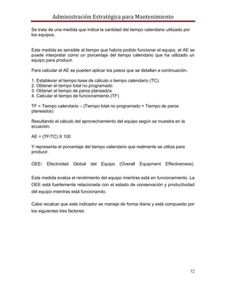 Administración Estratégica para Mantenimiento
72
Se trata de una medida que indica la cantidad del tiempo calendario utilizado por
los equipos.
Esta medida es sensible al tiempo que habría podido funcionar el equipo, el AE se
puede interpretar como un porcentaje del tiempo calendario que ha utilizado un
equipo para producir.
Para calcular el AE se pueden aplicar los pasos que se detallan a continuación.
1. Establecer el tiempo base de cálculo o tiempo calendario (TC).
2. Obtener el tiempo total no programado
3. Obtener el tiempo de paros planeados
4. Calcular el tiempo de funcionamiento (TF)
TF = Tiempo calendario – (Tiempo total no programado + Tiempo de paros
planeados)
Resultando el cálculo del aprovechamiento del equipo según se muestra en la
ecuación.
AE = (TF/TC) X 100
Y representa el porcentaje del tiempo calendario que realmente se utiliza para
producir.
OEE- Efectividad Global del Equipo (Overall Equipment Effectiveness)
Esta medida evalúa el rendimiento del equipo mientras está en funcionamiento. La
OEE está fuertemente relacionada con el estado de conservación y productividad
del equipo mientras está funcionando.
Cabe recalcar que este indicador se maneja de forma diaria y está compuesto por
los siguientes tres factores:
 