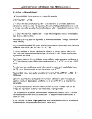 Administración Estratégica para Mantenimiento
73
4.1.1 ¿Qué es Disponibilidad?
La ―disponibilidad‖ de un aparato es, matemáticamente,
MTBF / (MTBF + MTTR)
El ―Tiempo Medio Entre Fallas‖ (MTBF) es literalmente el promedio de tiempo
transcurrido entre una falla y la siguiente. Usualmente la gente lo considera como
el tiempo promedio que algo funciona hasta que falla y necesita ser reparado (otra
vez).
El ―Tiempo Medio Para Reparar‖ (MTTR) es el tiempo promedio que toma reparar
algo después de una falla.
Para algo que no puede ser reparado, el término correcto es ―Tiempo Medio Para
Falla‖ (MTTF).
Algunos definirían el MTBF –para aparatos capaces de reparación- como la suma
de MTTF más MTTR. (MTBF = MTTF + MTTR).
En otras palabras, el tiempo medio entre fallas es el tiempo de una falla a otra.
Esta distinción es importante si el tiempo de reparación (MTTR) es una fracción
significativa del MTTF.
Aquí hay un ejemplo. Un bombillo en un candelabro no es reparable, por lo que el
MTTF es más apropiado. (El bombillo será sustituido). El MTTF podría ser 10,000
horas.
Por otro lado, sin cambios de aceite, el motor de un automóvil puede fallar luego
de 150 horas de conducción en carretera –ese es el MTTF.
Asumiendo 6 horas para quitar y sustituir el motor (MTTR), el MTBF es 150 + 6 =
156 horas.
Como los automóviles, la mayoría del equipo de fabricación será reparado, en
lugar de sustituido después de una falla, por lo que el MTBF es la medida más
apropiada.
El automóvil del ejemplo anterior está disponible durante 150/156 = 96.2% del
tiempo. La reparación es tiempo de inactividad no programado.
Con un cambio de aceite de media hora no programado cada 50 horas – cuando
un indicador del tablero alerta al conductor – la disponibilidad incrementaría a
50/50.5 = 99%.
Si los cambios de aceite se programaran adecuadamente como una actividad de
mantenimiento, entonces la disponibilidad sería 100%.
 