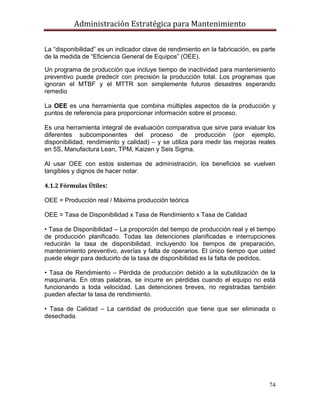 Administración Estratégica para Mantenimiento
74
La ―disponibilidad‖ es un indicador clave de rendimiento en la fabricación, es parte
de la medida de ―Eficiencia General de Equipos‖ (OEE).
Un programa de producción que incluye tiempo de inactividad para mantenimiento
preventivo puede predecir con precisión la producción total. Los programas que
ignoran el MTBF y el MTTR son simplemente futuros desastres esperando
remedio
La OEE es una herramienta que combina múltiples aspectos de la producción y
puntos de referencia para proporcionar información sobre el proceso.
Es una herramienta integral de evaluación comparativa que sirve para evaluar los
diferentes subcomponentes del proceso de producción (por ejemplo,
disponibilidad, rendimiento y calidad) – y se utiliza para medir las mejoras reales
en 5S, Manufactura Lean, TPM, Kaizen y Seis Sigma.
Al usar OEE con estos sistemas de administración, los beneficios se vuelven
tangibles y dignos de hacer notar.
4.1.2 Fórmulas Útiles:
OEE = Producción real / Máxima producción teórica
OEE = Tasa de Disponibilidad x Tasa de Rendimiento x Tasa de Calidad
• Tasa de Disponibilidad – La proporción del tiempo de producción real y el tiempo
de producción planificado. Todas las detenciones planificadas e interrupciones
reducirán la tasa de disponibilidad, incluyendo los tiempos de preparación,
mantenimiento preventivo, averías y falta de operarios. El único tiempo que usted
puede elegir para deducirlo de la tasa de disponibilidad es la falta de pedidos.
• Tasa de Rendimiento – Pérdida de producción debido a la subutilización de la
maquinaria. En otras palabras, se incurre en pérdidas cuando el equipo no está
funcionando a toda velocidad. Las detenciones breves, no registradas también
pueden afectar la tasa de rendimiento.
• Tasa de Calidad – La cantidad de producción que tiene que ser eliminada o
desechada.
 