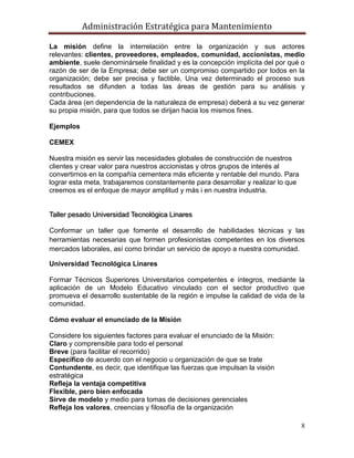 Administración Estratégica para Mantenimiento
8
La misión define la interrelación entre la organización y sus actores
relevantes: clientes, proveedores, empleados, comunidad, accionistas, medio
ambiente, suele denominársele finalidad y es la concepción implícita del por qué o
razón de ser de la Empresa; debe ser un compromiso compartido por todos en la
organización; debe ser precisa y factible, Una vez determinado el proceso sus
resultados se difunden a todas las áreas de gestión para su análisis y
contribuciones.
Cada área (en dependencia de la naturaleza de empresa) deberá a su vez generar
su propia misión, para que todos se dirijan hacia los mismos fines.
Ejemplos
CEMEX
Nuestra misión es servir las necesidades globales de construcción de nuestros
clientes y crear valor para nuestros accionistas y otros grupos de interés al
convertirnos en la compañía cementera más eficiente y rentable del mundo. Para
lograr esta meta, trabajaremos constantemente para desarrollar y realizar lo que
creemos es el enfoque de mayor amplitud y más i en nuestra industria.
Taller pesado Universidad Tecnológica Linares
Conformar un taller que fomente el desarrollo de habilidades técnicas y las
herramientas necesarias que formen profesionistas competentes en los diversos
mercados laborales, así como brindar un servicio de apoyo a nuestra comunidad.
Universidad Tecnológica Linares
Formar Técnicos Superiores Universitarios competentes e íntegros, mediante la
aplicación de un Modelo Educativo vinculado con el sector productivo que
promueva el desarrollo sustentable de la región e impulse la calidad de vida de la
comunidad.
Cómo evaluar el enunciado de la Misión
Considere los siguientes factores para evaluar el enunciado de la Misión:
Claro y comprensible para todo el personal
Breve (para facilitar el recorrido)
Específico de acuerdo con el negocio u organización de que se trate
Contundente, es decir, que identifique las fuerzas que impulsan la visión
estratégica
Refleja la ventaja competitiva
Flexible, pero bien enfocada
Sirve de modelo y medio para tomas de decisiones gerenciales
Refleja los valores, creencias y filosofía de la organización
 