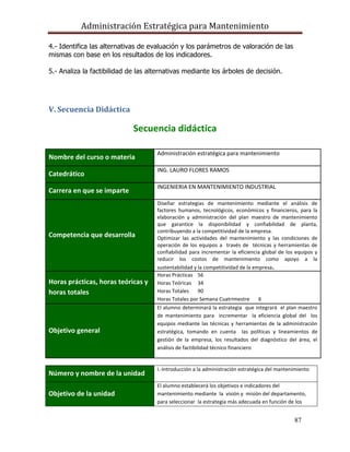 Administración Estratégica para Mantenimiento
87
4.- Identifica las alternativas de evaluación y los parámetros de valoración de las
mismas con base en los resultados de los indicadores.
5.- Analiza la factibilidad de las alternativas mediante los árboles de decisión.
V. Secuencia Didáctica
Secuencia didáctica
Número y nombre de la unidad
I.-Introducción a la administración estratégica del mantenimiento
Objetivo de la unidad
El alumno establecerá los objetivos e indicadores del
mantenimiento mediante la visión y misión del departamento,
para seleccionar la estrategia más adecuada en función de los
Nombre del curso o materia
Administración estratégica para mantenimiento
Catedrático
ING. LAURO FLORES RAMOS
Carrera en que se imparte
INGENIERIA EN MANTENIMIENTO INDUSTRIAL
Competencia que desarrolla
Diseñar estrategias de mantenimiento mediante el análisis de
factores humanos, tecnológicos, económicos y financieros, para la
elaboración y administración del plan maestro de mantenimiento
que garantice la disponibilidad y confiabilidad de planta,
contribuyendo a la competitividad de la empresa.
Optimizar las actividades del mantenimiento y las condiciones de
operación de los equipos a través de técnicas y herramientas de
confiabilidad para incrementar la eficiencia global de los equipos y
reducir los costos de mantenimiento como apoyo a la
sustentabilidad y la competitividad de la empresa.
Horas prácticas, horas teóricas y
horas totales
Horas Prácticas 56
Horas Teóricas 34
Horas Totales 90
Horas Totales por Semana Cuatrimestre 6
Objetivo general
El alumno determinará la estrategia que integrará el plan maestro
de mantenimiento para incrementar la eficiencia global del los
equipos mediante las técnicas y herramientas de la administración
estratégica, tomando en cuenta las políticas y lineamientos de
gestión de la empresa, los resultados del diagnóstico del área, el
análisis de factibilidad técnico financiero
 