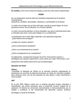 Administración Estratégica para Mantenimiento
9
Es realista y sirve como fuente de energía y punto de unión para la organización.
VISIÓN
Es una declaración concisa sobre los resultados esperados por la empresa.
Características:
específicos, medibles, alcanzables, retadores y cuantificables en el tiempo.
La visión es la imagen que se tiene del lugar a donde se quiere llegar, de cómo
queremos vernos, como institución, en un futuro definido.
La visión nos permite plantear un futuro deseable, que sea lo suficientemente claro
y motivador para otros, como para trabajar en su cumplimiento.
La declaración de la visión debe responder a las siguientes preguntas:
¿Qué tratamos de conseguir?
¿Cuáles son nuestros valores?
¿Cómo produciremos resultados?
¿Cómo nos enfrentaremos al cambio?
¿Cómo conseguiremos ser competitivos?
Su elaboración, corresponde al equipo de primer nivel (mando superior o
estratégico) de cualquier organización, pues cuenta con mayor información y una
perspectiva más amplia acerca de lo que se desea lograr.
Ejemplos de Visión
Telmex
―Consolidar el liderazgo de Telmex en el mercado nacional, expandiendo su
penetración de servicios de telecomunicaciones en todos los mercados posibles,
para situarnos como una de las empresas de más rápido y mejor crecimiento a
nivel mundial‖.
SEP
En el año 2025, México cuenta con un sistema educativo amplio, articulado y
diversificado, que ofrece educación para el desarrollo humano integral de su
población. El sistema es reconocido nacionalmente e internacionalmente por su
calidad y constituye el eje fundamental del desarrollo cultural, científico,
tecnológico y social de la Nación.
 