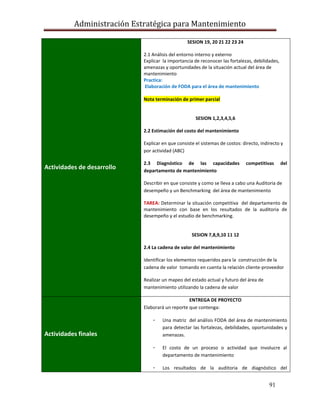 Administración Estratégica para Mantenimiento
91
Actividades de desarrollo
SESION 19, 20 21 22 23 24
2.1 Análisis del entorno interno y externo
Explicar la importancia de reconocer las fortalezas, debilidades,
amenazas y oportunidades de la situación actual del área de
mantenimiento
Practica:
Elaboración de FODA para el área de mantenimiento
Nota terminación de primer parcial
SESION 1,2,3,4,5,6
2.2 Estimación del costo del mantenimiento
Explicar en que consiste el sistemas de costos: directo, indirecto y
por actividad (ABC)
2.3 Diagnóstico de las capacidades competitivas del
departamento de mantenimiento
Describir en que consiste y como se lleva a cabo una Auditoria de
desempeño y un Benchmarking del área de mantenimiento
TAREA: Determinar la situación competitiva del departamento de
mantenimiento con base en los resultados de la auditoria de
desempeño y el estudio de benchmarking.
SESION 7,8,9,10 11 12
2.4 La cadena de valor del mantenimiento
Identificar los elementos requeridos para la construcción de la
cadena de valor tomando en cuenta la relación cliente-proveedor
Realizar un mapeo del estado actual y futuro del área de
mantenimiento utilizando la cadena de valor
Actividades finales
ENTREGA DE PROYECTO
Elaborará un reporte que contenga:
- Una matriz del análisis FODA del área de mantenimiento
para detectar las fortalezas, debilidades, oportunidades y
amenazas.
- El costo de un proceso o actividad que involucre al
departamento de mantenimiento
- Los resultados de la auditoria de diagnóstico del
 