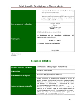 Administración Estratégica para Mantenimiento
92
departamento de dos empresas con actividades similares
con sus comentarios al respecto
- La cadena de valor del estado actual del mantenimiento y
propone mejoras al mismo con base en las políticas y
lineamientos de gestión de la empresa
Instrumentos de evaluación
LISTA DE COTEJO
Examen
Cronograma
Actividades de inicio
SESION 1,2,3,4,5,6
2.2 Estimación del costo del mantenimiento
2.3 Diagnóstico de las capacidades competitivas del
departamento de mantenimiento
SESION 7,8,9,10 11 12
2.4 La cadena de valor del mantenimiento
EVALUACION
CÓDIGO: AC-CC-F06
REVISIÓN: 1
Secuencia didáctica
Nombre del curso o materia
Administración estratégica para mantenimiento
Catedrático
ING. LAURO FLORES RAMOS
Carrera en que se imparte
INGENIERIA EN MANTENIMIENTO INDUSTRIAL
Competencia que desarrolla
Diseñar estrategias de mantenimiento mediante el análisis de
factores humanos, tecnológicos, económicos y financieros, para la
elaboración y administración del plan maestro de mantenimiento
que garantice la disponibilidad y confiabilidad de planta,
contribuyendo a la competitividad de la empresa.
Optimizar las actividades del mantenimiento y las condiciones de
operación de los equipos a través de técnicas y herramientas de
confiabilidad para incrementar la eficiencia global de los equipos y
reducir los costos de mantenimiento como apoyo a la
sustentabilidad y la competitividad de la empresa.
 