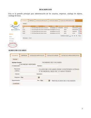 DESCRIPCION

Esta es la pantalla principal para administración de los usuarios, empresas, catalogo de objetos,
catalogo de áreas.




AGREGAR USUARIO




                                            NOMBRE DE USUARIO
             5 NUMERO MINIMO

                                       CLAVE DE USUARIO DEBE CONTENER LETRAS
                                       Y NUMEROS, MAS DE 5 CARACTERES




                                                        PRIVILEGIOS DE USUARIOS




                                                                                                3
 