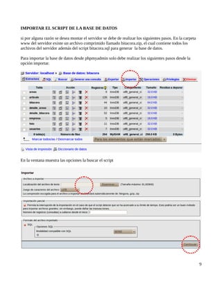 IMPORTAR EL SCRIPT DE LA BASE DE DATOS

si por alguna razón se desea montar el servidor se debe de realizar los siguientes pasos. En la carpeta
www del servidor existe un archivo comprimido llamado bitacora.zip, el cual contiene todos los
archivos del servidor además del script bitacora.sql para generar la base de datos.

Para importar la base de datos desde phpmyadmin solo debe realizar los siguientes pasos desde la
opción importar.




En la ventana muestra las opciones la buscar el script




                                                                                                          9
 