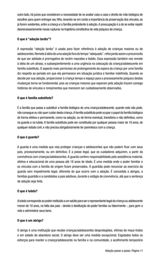Adoção passo a passo. Página 11
outro lado, há juízes que consideram a necessidade de se avaliar caso a caso o direito da mãe biológica de
escolher para quem entregar seu filho,levando-se em conta a importância da preservação dos vínculos,se
já forem existentes,entre a criança e a família pretendente à adoção.A preocupação é a de se evitar repetir
desnecessariamente novas rupturas na trajetória constitutiva da vida psíquica da criança.
O que é “adoção tardia”?
A expressão “adoção tardia” é usada para fazer referência à adoção de crianças maiores ou de
adolescentes.Remeteàidéiadeumaadoçãoforadotempo“adequado”,reforçandoassimopreconceito
de que ser adotado é prerrogativa de recém-nascidos e bebês. Essa expressão também nos remete
à idéia de um atraso, e subseqüentemente a uma urgência na colocação da criança/adolescente em
família substituta. O aspecto mais pernicioso do prolongamento da espera da criança por uma família
diz respeito ao período em que ela permanece em situação jurídica e familiar indefinida. Quando se
decide por sua adoção, proporcionar à criança tempo e espaço para o processamento psíquico destas
mudanças torna-se fundamental, pois as crianças maiores que esperam pela adoção trazem consigo
histórias de vínculos e rompimentos que merecem ser cuidadosamente observados.
O que é família substituta?
É a família que passa a substituir a família biológica de uma criança/adolescente, quando esta não pode,
não consegue ou não quer cuidar desta criança.A família substituta pode ocupar o papel da família biológica
de forma efetiva e permanente, como na adoção, ou de forma eventual, transitória e não definitiva, como
na guarda e na tutela. A família substituta pode ser constituída por qualquer pessoa maior de 18 anos, de
qualquer estado civil, e não precisa obrigatoriamente ter parentesco com a criança.
O que é guarda?
A guarda é uma medida que visa proteger crianças e adolescentes que não podem ficar com seus
pais, provisoriamente, ou em definitivo. É a posse legal, que os cuidadores adquirem, a partir da
convivência com crianças/adolescentes.A guarda confere responsabilidade pela assistência material,
afetiva e educacional de uma pessoa até 18 anos de idade. É uma medida onde o poder familiar e
os vínculos com a família de origem ficam preservados. O guardião pode renunciar ao exercício da
guarda sem impedimento legal, diferente do que ocorre com a adoção. É concedida a abrigos, a
famílias guardiãs e a candidatos a pais adotivos, durante o estágio de convivência, até que a sentença
de adoção seja feita.
O que é tutela?
Atutelacorrespondeaopoderinstituídoaumadultoparaserorepresentantelegaldacriançaouadolescente
menor de 18 anos, na falta dos pais - devido à destituição do poder familiar ou falecimento -, para gerir a
vida e administrar seus bens.
O que é um abrigo?
O abrigo é uma instituição que recebe crianças/adolescentes desprotegidos, vítimas de maus-tratos
e em estado de abandono social. O abrigo deve ser uma medida excepcional. Esgotados todos os
esforços para manter a criança/adolescente na família e na comunidade, o acolhimento temporário
 