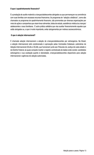 Adoção passo a passo. Página 13
O que é apadrinhamento financeiro?
É a prestação de auxílio material a crianças/adolescentes abrigados ou que permaneçam na convivência
com suas famílias com escassos recursos financeiros. Os programas de “adoção a distância”, como são
chamados os programas de apadrinhamento financeiro, são promovidos por diversas organizações por
meio de ações e campanhas que visam levar alimentos,bolsa de estudo,assistência médica às crianças/
adolescentes e seus familiares.  É outra prática solidária que visa auxiliar financeiramente aqueles que
estão abrigados ou, o que é muito importante, evitar abrigamentos por motivos socioeconômicos.
 O que é adoção internacional?
É chamada adoção internacional a adoção de crianças/adolescentes por estrangeiros. No Brasil,
a adoção internacional está condicionada à aprovação pelas Comissões Estaduais Judiciárias de
Adoção Internacional (CEJAs e CEJAI), que funcionam junto aos Tribunais de Justiça de cada estado e
do Distrito Federal, às quais compete manter o registro centralizado de dados onde conste: candidatos
estrangeiros e sua avaliação quanto à idoneidade, crianças/adolescentes disponíveis para adoção
internacional e agências de adoção autorizadas.
 
 