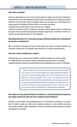 Adoção passo a passo. Página 15
	 CAPÍTULO II - QUEM PODE SER ADOTADO
Quem pode ser adotado?
Crianças e adolescentes com até 18 anos à data do pedido de adoção, cujos pais forem falecidos ou
desconhecidos, tiverem sido destituídos do poder familiar ou concordarem com a adoção de seu filho.
Maiores de 18 anos também podem ser adotados. Nesse caso, de acordo com o novo Código Civil, a
adoção depende da assistência do Poder Público e de sentença constitutiva.
O adotando deve ser pelo menos 16 anos mais novo que o adotante.
Segundo as orientações do ECA, só podem ser colocados à adoção aquelas crianças e adolescentes
para quem todos os recursos dos programas de atenção e apoio familiar, no sentido de mantê-los no
convívio com sua família de origem, se virem esgotados.
Mãe adolescente (entre 12 e 17 anos) pode entregar seu filho para adoção sem o consentimento
de seus pais ou responsáveis?
Não, é necessária a autorização dos pais. Na falta destes, por morte ou paradeiro ignorado, será
necessária a anuência de um responsável (tutor, parente ou um curador nomeado pelo juiz).
Como fica o nome do adotado após a adoção?
O adotado passa a ter o sobrenome do adotante e, a pedido de qualquer um dos dois, poderá
ter mudado também o seu prenome. Pedidos de alteração do prenome devem ser avaliados
cuidadosamente para respeitar as peculiaridades de uma subjetividade que já está em constituição.
Quando um bebê nasce, ele recebe um nome. Esse nome fará parte de seu registro
civil e psíquico e será a marca da existência de um sujeito absolutamente singular. O
nome conta um pouco da história do sujeito.  No mínimo, sua origem provém de uma
escolha de um dos pais ou familiares. Enfim, o nome é uma herança que a criança
porta, antes do encontro com quem a adotou. Mudar de nome não apaga no psiquismo
da criança marcas primitivas fundamentais que a constituem. Uma sugestão seria, em
vez de trocar o prenome da criança, optar pela adição de mais um nome, para marcar
um novo ponto de enlace e de identificação na constituição dessa subjetividade.
Sob cuidados de qual pessoa/instituição permanecem as crianças/adolescentes disponíveis
para adoção, quando não estão mais sob os cuidados dos pais biológicos?
No Brasil a maioria dessas crianças/adolescentes vive em instituições de acolhimento, ou abrigos.
Mas há também aquelas que estão sob os cuidados provisórios de outras famílias (conhecidas
como famílias guardiãs, famílias acolhedoras ou famílias de apoio) enquanto aguardam por pessoas
interessadas em sua adoção.
 