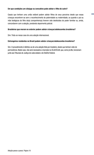 Adoção passo a passo. Página 18
Em que condições um cônjuge ou concubino pode adotar o filho do outro?
Casais que tenham uma união estável podem adotar filhos de seus parceiros desde que essas
crianças encontrem-se sem o reconhecimento de paternidade ou maternidade, ou quando o pai ou
mãe biológicos do filho do(a) companheiro(a) tiverem sido destituídos do poder familiar ou, ainda,
concordarem com a adoção, prestando depoimento judicial.
Brasileiros que moram no exterior podem adotar crianças/adolescentes brasileiras?
Sim. Trata-se nesse caso de uma adoção internacional.
Estrangeiros residentes no Brasil podem adotar crianças/adolescentes brasileiras?
Sim. O procedimento é idêntico ao de uma adoção feita por brasileiro, desde que tenham visto de
permanência. Neste caso, não será necessária a inscrição na CEJA/CEJAI, que, como já dito, funcionam
junto aos Tribunais de Justiça de cada estado e do Distrito Federal.
	
 