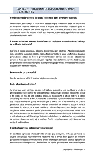 Adoção passo a passo. Página 19
	 CAPÍTULO IV - PROCEDIMENTOS PARA ADOÇÃO DE CRIANÇAS 	
	 E ADOLESCENTES
Como deve proceder a pessoa que deseja se inscrever como pretendente a adoção?
Primeiramente,deve se dirigir ao Fórum de sua cidade ou região,com o seu RG e com um comprovante
de residência. Receberá informações iniciais a respeito dos documentos necessários para dar
continuidade ao processo. Após análise e aprovação dos documentos, entrevistas serão realizadas
com a equipe técnica das varas da Infância e da Juventude, que consiste de profissionais da área da
psicologia e do serviço social.
É possível se inscrever em mais de uma Vara e em regiões que sejam distantes do endereço
de residência do adotante?
Isto varia de estado para estado.  O Sistema de Informação para a Infância e Adolescência (SIPIA III),
que é um sistema nacional de registro e tratamento de informação, foi criado pelo Ministério da Justiça
para subsidiar a adoção de decisões governamentais sobre políticas para crianças e adolescentes,
garantindo-lhes acesso à cidadania no que diz respeito à colocação familiar, na forma de adoção, seja
por pretendente nacional ou estrangeiro.  Sua implementação permitirá a necessária centralização de
dados em todo o território nacional.
Pode-se adotar por procuração?
Não. De acordo com o ECA, é vedada a adoção por procuração.
Qual é a função das entrevistas?
As entrevistas visam conhecer as reais motivações e expectativas dos candidatos à adoção. A
preocupação da equipe técnica das varas da Infância e da Juventude, psicólogos e assistentes sociais,
é de buscar, por meio de uma cuidadosa análise, se o pretendente à adoção pode vir a receber
uma criança na condição de filho. A partir disto, as entrevistas objetivam conciliar as características
das crianças/adolescentes que se encontram aptas à adoção com as características das crianças
pretendidas pelos adotantes; identificar possíveis dificuldades ao sucesso da adoção e fornecer
orientações. Por exemplo, às vezes os candidatos à adoção não podem ou não desejam fazer uma
adoção nos moldes tradicionais, porém, gostariam de ajudar crianças/adolescentes. Nestes casos,
eles serão orientados a encontrar outros caminhos, como a guarda, os sistemas de apadrinhamento e
a realização de ações solidárias.Aos profissionais que trabalham com adoção cabe a responsabilidade
de entregar crianças que estão sob a guarda do Estado, cuidando para que a adoção se processe
dentro de padrões éticos.
O candidato reprovado pode se inscrever novamente?
Os candidatos reprovados estão subdivididos em dois grupos: inaptos e inidôneos. Os inaptos são
aqueles considerados insuficientemente preparados para a adoção. Estes poderão ser indicados
para alguns serviços de acompanhamento, apoio e reflexão para candidatos à adoção e poderão ser
reavaliados futuramente pelaVara.  Já os inidôneos são aqueles que cometeram faltas ou delitos graves
 