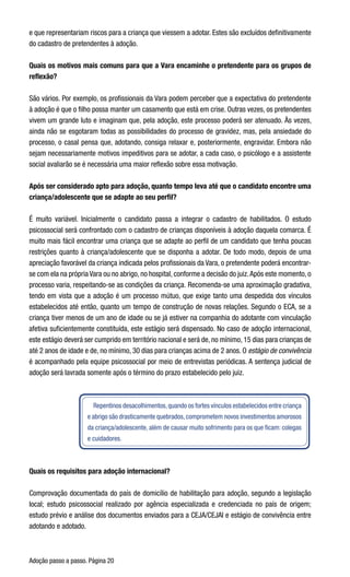 Adoção passo a passo. Página 20
e que representariam riscos para a criança que viessem a adotar. Estes são excluídos definitivamente
do cadastro de pretendentes à adoção.
Quais os motivos mais comuns para que a Vara encaminhe o pretendente para os grupos de
reflexão?
São vários. Por exemplo, os profissionais da Vara podem perceber que a expectativa do pretendente
à adoção é que o filho possa manter um casamento que está em crise. Outras vezes, os pretendentes
vivem um grande luto e imaginam que, pela adoção, este processo poderá ser atenuado. Às vezes,
ainda não se esgotaram todas as possibilidades do processo de gravidez, mas, pela ansiedade do
processo, o casal pensa que, adotando, consiga relaxar e, posteriormente, engravidar. Embora não
sejam necessariamente motivos impeditivos para se adotar, a cada caso, o psicólogo e a assistente
social avaliarão se é necessária uma maior reflexão sobre essa motivação.  
Após ser considerado apto para adoção, quanto tempo leva até que o candidato encontre uma
criança/adolescente que se adapte ao seu perfil?
É muito variável. Inicialmente o candidato passa a integrar o cadastro de habilitados. O estudo
psicossocial será confrontado com o cadastro de crianças disponíveis à adoção daquela comarca. É
muito mais fácil encontrar uma criança que se adapte ao perfil de um candidato que tenha poucas
restrições quanto à criança/adolescente que se disponha a adotar. De todo modo, depois de uma
apreciação favorável da criança indicada pelos profissionais da Vara, o pretendente poderá encontrar-
se com ela na própria Vara ou no abrigo, no hospital, conforme a decisão do juiz.Após este momento, o
processo varia, respeitando-se as condições da criança. Recomenda-se uma aproximação gradativa,
tendo em vista que a adoção é um processo mútuo, que exige tanto uma despedida dos vínculos
estabelecidos até então, quanto um tempo de construção de novas relações. Segundo o ECA, se a
criança tiver menos de um ano de idade ou se já estiver na companhia do adotante com vinculação
afetiva suficientemente constituída, este estágio será dispensado. No caso de adoção internacional,
este estágio deverá ser cumprido em território nacional e será de, no mínimo, 15 dias para crianças de
até 2 anos de idade e de, no mínimo, 30 dias para crianças acima de 2 anos. O estágio de convivência
é acompanhado pela equipe psicossocial por meio de entrevistas periódicas. A sentença judicial de
adoção será lavrada somente após o término do prazo estabelecido pelo juiz.
Repentinos desacolhimentos,quando os fortes vínculos estabelecidos entre criança
e abrigo são drasticamente quebrados,comprometem novos investimentos amorosos
da criança/adolescente, além de causar muito sofrimento para os que ficam: colegas
e cuidadores.
Quais os requisitos para adoção internacional?
Comprovação documentada do país de domicílio de habilitação para adoção, segundo a legislação
local; estudo psicossocial realizado por agência especializada e credenciada no país de origem;
estudo prévio e análise dos documentos enviados para a CEJA/CEJAI e estágio de convivência entre
adotando e adotado.
 