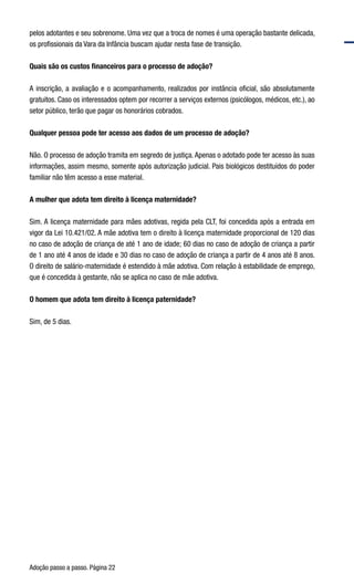 Adoção passo a passo. Página 22
pelos adotantes e seu sobrenome. Uma vez que a troca de nomes é uma operação bastante delicada,
os profissionais da Vara da Infância buscam ajudar nesta fase de transição.  
Quais são os custos financeiros para o processo de adoção?
A inscrição, a avaliação e o acompanhamento, realizados por instância oficial, são absolutamente
gratuitos. Caso os interessados optem por recorrer a serviços externos (psicólogos, médicos, etc.), ao
setor público, terão que pagar os honorários cobrados.
Qualquer pessoa pode ter acesso aos dados de um processo de adoção?
Não. O processo de adoção tramita em segredo de justiça. Apenas o adotado pode ter acesso às suas
informações, assim mesmo, somente após autorização judicial. Pais biológicos destituídos do poder
familiar não têm acesso a esse material.
A mulher que adota tem direito à licença maternidade?
Sim. A licença maternidade para mães adotivas, regida pela CLT, foi concedida após a entrada em
vigor da Lei 10.421/02. A mãe adotiva tem o direito à licença maternidade proporcional de 120 dias
no caso de adoção de criança de até 1 ano de idade; 60 dias no caso de adoção de criança a partir
de 1 ano até 4 anos de idade e 30 dias no caso de adoção de criança a partir de 4 anos até 8 anos.
O direito de salário-maternidade é estendido à mãe adotiva. Com relação à estabilidade de emprego,
que é concedida à gestante, não se aplica no caso de mãe adotiva.
O homem que adota tem direito à licença paternidade?
Sim, de 5 dias.    
 