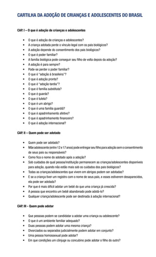 CARTILHA DA ADOÇÃO DE CRIANÇAS E ADOLESCENTES DO BRASIL
CAP. I – O que é adoção de crianças e adolescentes
•	 O que é adoção de crianças e adolescentes?
•	 A criança adotada perde o vínculo legal com os pais biológicos?
•	 A adoção depende do consentimento dos pais biológicos?
•	 O que é poder familiar?
•	 A família biológica pode conseguir seu filho de volta depois da adoção?
•	 A adoção é para sempre?
•	 Pode-se perder o poder familiar?
•	 O que é “adoção à brasileira”?
•	 O que é adoção pronta?
•	 O que é “adoção tardia”?
•	 O que é família substituta?
•	 O que é guarda?
•	 O que é tutela?
•	 O que é um abrigo?
•	 O que é uma família guardiã?
•	 O que é apadrinhamento afetivo?
•	 O que é apadrinhamento financeiro?
•	 O que é adoção internacional?        
CAP. II – Quem pode ser adotado
•	 Quem pode ser adotado?
•	 Mãeadolescente(entre12e17anos)podeentregarseufilhoparaadoçãosemoconsentimento
de seus pais ou responsáveis?
•	 Como fica o nome do adotado após a adoção?
•	 Sob cuidados de qual pessoa/instituição permanecem as crianças/adolescentes disponíveis
para adoção, quando não estão mais sob os cuidados dos pais biológicos?
•	 Todas as crianças/adolescentes que vivem em abrigos podem ser adotadas?
•	 E se a criança tiver um registro com o nome de seus pais, e esses estiverem desaparecidos,
ela pode ser adotada?
•	 Por que é mais difícil adotar um bebê do que uma criança já crescida?
•	 A pessoa que encontra um bebê abandonado pode adotá-lo?
•	 Qualquer criança/adolescente pode ser destinada à adoção internacional?
 
CAP. III - Quem pode adotar
•	 Que pessoas podem se candidatar a adotar uma criança ou adolescente?
•	 O que é um ambiente familiar adequado?
•	 Duas pessoas podem adotar uma mesma criança?
•	 Divorciados ou separados judicialmente podem adotar em conjunto?
•	 Uma pessoa homossexual pode adotar?
•	 Em que condições um cônjuge ou concubino pode adotar o filho do outro?
 