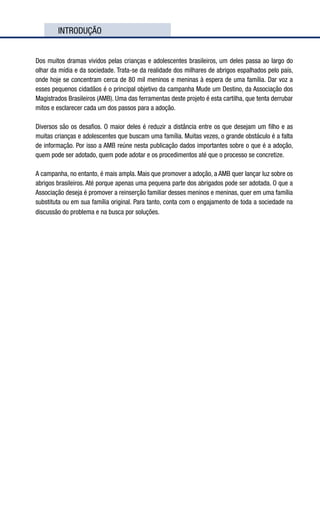 INTRODUÇÃO
Dos muitos dramas vividos pelas crianças e adolescentes brasileiros, um deles passa ao largo do
olhar da mídia e da sociedade. Trata-se da realidade dos milhares de abrigos espalhados pelo país,
onde hoje se concentram cerca de 80 mil meninos e meninas à espera de uma família. Dar voz a
esses pequenos cidadãos é o principal objetivo da campanha Mude um Destino, da Associação dos
Magistrados Brasileiros (AMB). Uma das ferramentas deste projeto é esta cartilha, que tenta derrubar
mitos e esclarecer cada um dos passos para a adoção.
Diversos são os desafios. O maior deles é reduzir a distância entre os que desejam um filho e as
muitas crianças e adolescentes que buscam uma família. Muitas vezes, o grande obstáculo é a falta
de informação. Por isso a AMB reúne nesta publicação dados importantes sobre o que é a adoção,
quem pode ser adotado, quem pode adotar e os procedimentos até que o processo se concretize.
A campanha, no entanto, é mais ampla. Mais que promover a adoção, a AMB quer lançar luz sobre os
abrigos brasileiros. Até porque apenas uma pequena parte dos abrigados pode ser adotada. O que a
Associação deseja é promover a reinserção familiar desses meninos e meninas, quer em uma família
substituta ou em sua família original. Para tanto, conta com o engajamento de toda a sociedade na
discussão do problema e na busca por soluções.
 